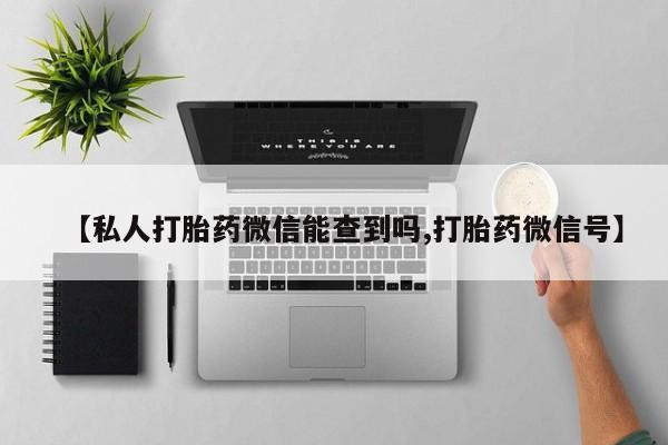 正品打胎药专卖微信【私人打胎药微信能查到吗,打胎药微信号】