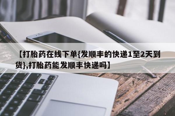 正品打胎药专卖微信【打胎药在线下单{发顺丰的快递1至2天到货},打胎药能发顺丰快递吗】