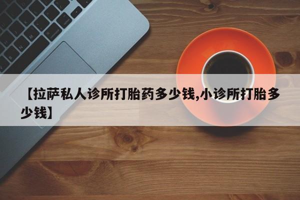 正品打胎药专卖微信【拉萨私人诊所打胎药多少钱,小诊所打胎多少钱】