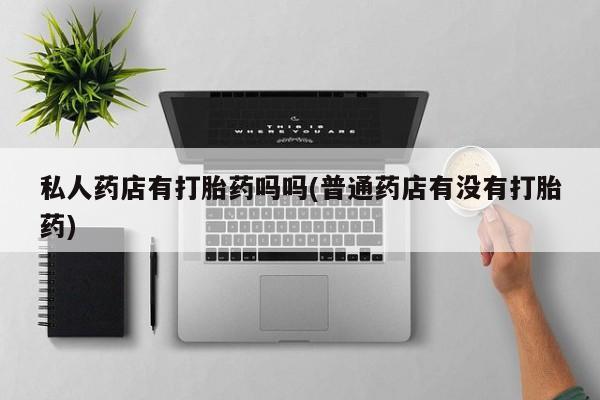 正品打胎药专卖微信私人药店有打胎药吗吗(普通药店有没有打胎药)